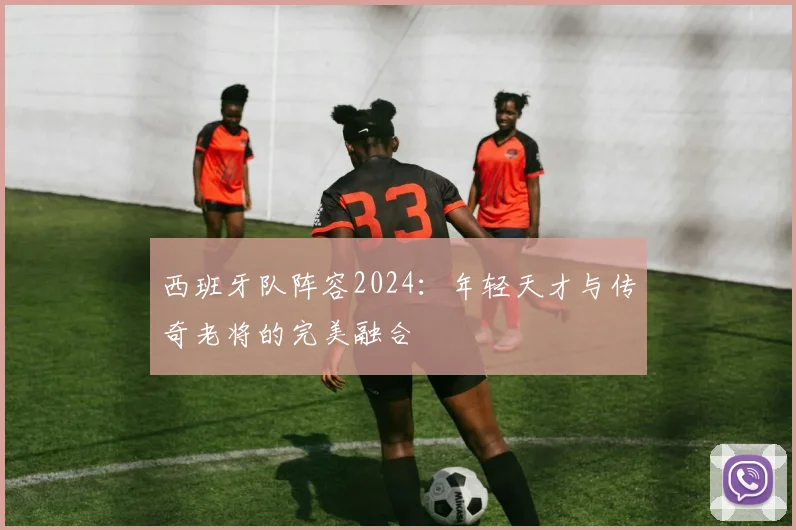 西班牙队阵容2024：年轻天才与传奇老将的完美融合