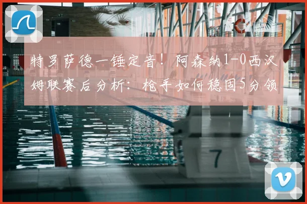 特罗萨德一锤定音！阿森纳1-0西汉姆联赛后分析：枪手如何稳固5分领跑优势？