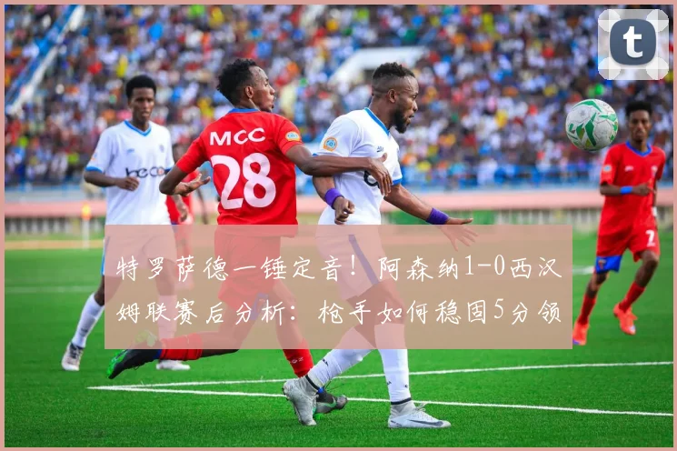 特罗萨德一锤定音!阿森纳1-0西汉姆联赛后分析:枪手如何稳固5分领跑优势?