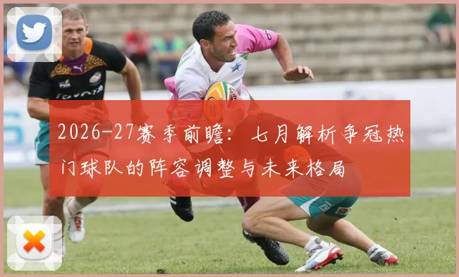 2026-27赛季前瞻:七月解析争冠热门球队的阵容调整与未来格局