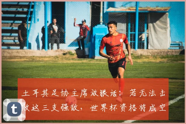 土耳其足协主席放狠话:若无法击败这三支强敌,世界杯资格将成空谈!