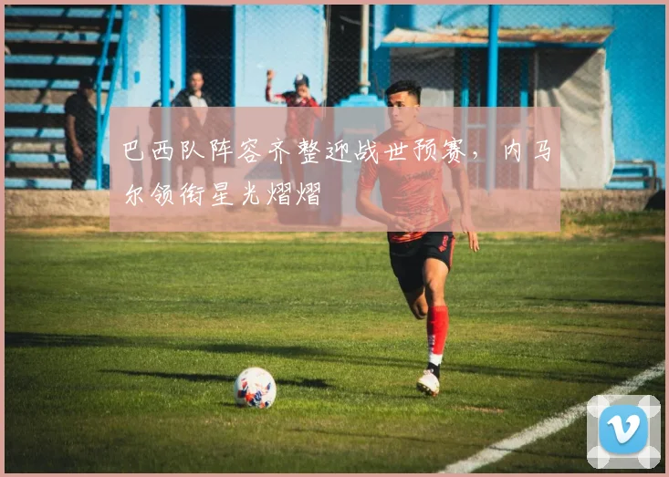 巴西队阵容齐整迎战世预赛，内马尔领衔星光熠熠