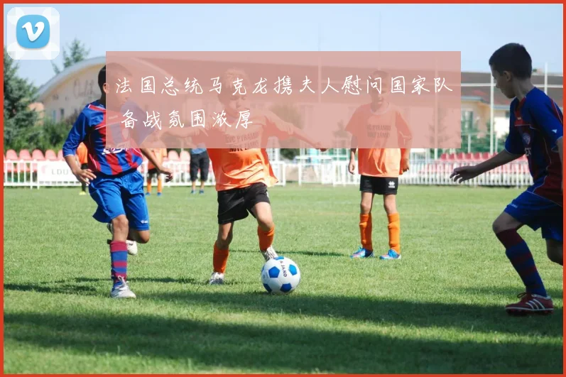 法国总统马克龙携夫人慰问国家队 备战氛围浓厚