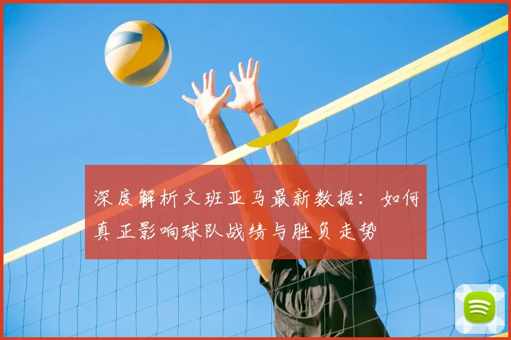 深度解析文班亚马最新数据:如何真正影响球队战绩与胜负走势