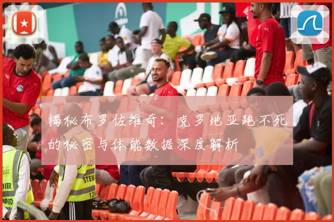 揭秘布罗佐维奇:克罗地亚跑不死的秘密与体能数据深度解析