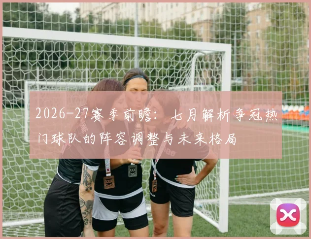 2026-27赛季前瞻：七月解析争冠热门球队的阵容调整与未来格局