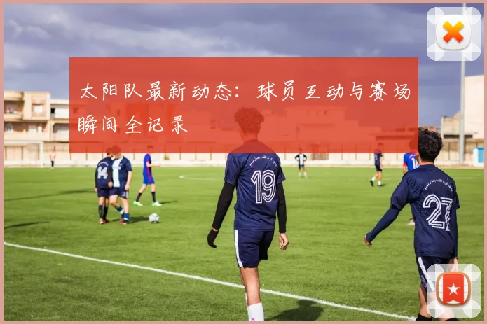 太阳队最新动态:球员互动与赛场瞬间全记录
