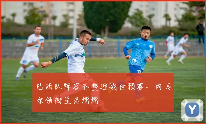 巴西队阵容齐整迎战世预赛,内马尔领衔星光熠熠