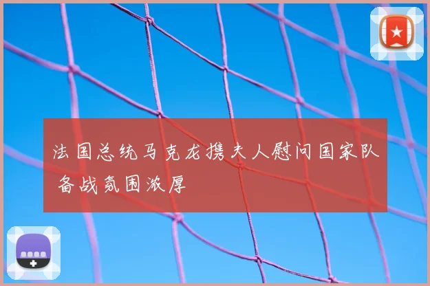 法国总统马克龙携夫人慰问国家队 备战氛围浓厚