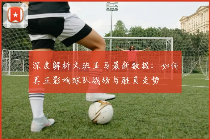 深度解析文班亚马最新数据:如何真正影响球队战绩与胜负走势