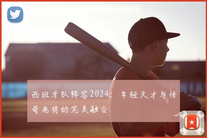 西班牙队阵容2024：年轻天才与传奇老将的完美融合