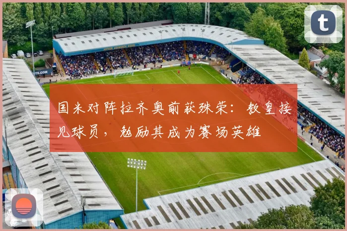 国米对阵拉齐奥前获殊荣：教皇接见球员，勉励其成为赛场英雄